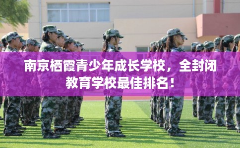 南京栖霞青少年成长学校，全封闭教育学校最佳排名！