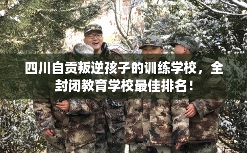 四川自贡叛逆孩子的训练学校，全封闭教育学校最佳排名！