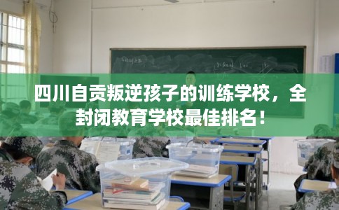 四川自贡叛逆孩子的训练学校，全封闭教育学校最佳排名！