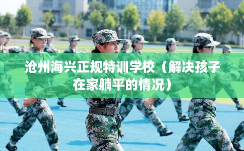 沧州海兴正规特训学校（解决孩子在家躺平的情况）