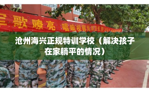 沧州海兴正规特训学校（解决孩子在家躺平的情况）