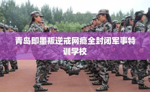 青岛即墨叛逆戒网瘾全封闭军事特训学校