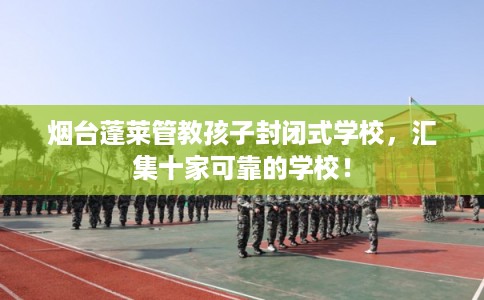 烟台蓬莱管教孩子封闭式学校，汇集十家可靠的学校！