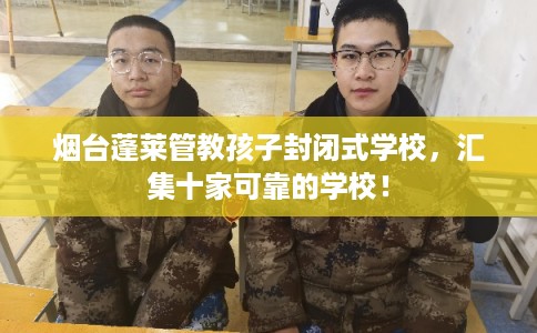 烟台蓬莱管教孩子封闭式学校，汇集十家可靠的学校！