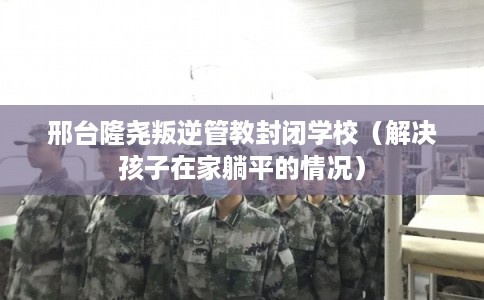 邢台隆尧叛逆管教封闭学校（解决孩子在家躺平的情况）