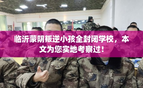 临沂蒙阴叛逆小孩全封闭学校，本文为您实地考察过！