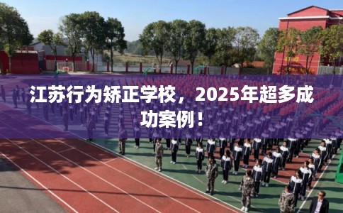 江苏行为矫正学校，2025年超多成功案例！