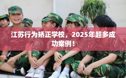 江苏行为矫正学校，2025年超多成功案例！