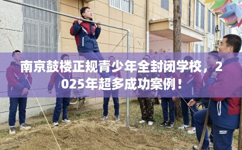 南京鼓楼正规青少年全封闭学校，2025年超多成功案例！