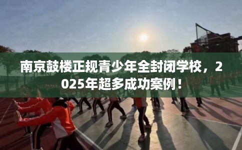 南京鼓楼正规青少年全封闭学校，2025年超多成功案例！
