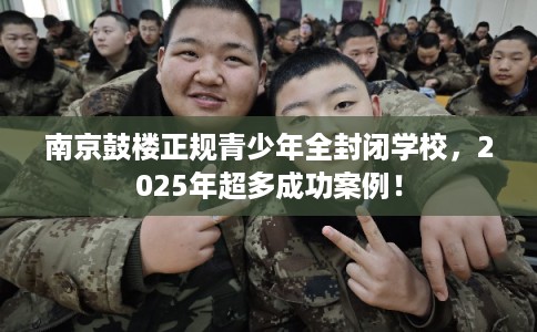 南京鼓楼正规青少年全封闭学校，2025年超多成功案例！