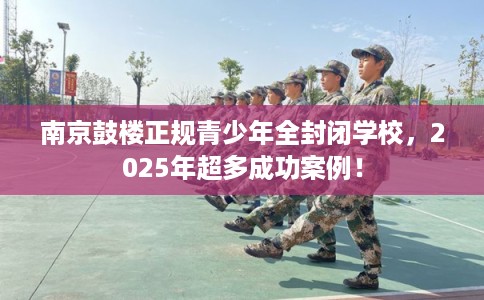 南京鼓楼正规青少年全封闭学校，2025年超多成功案例！