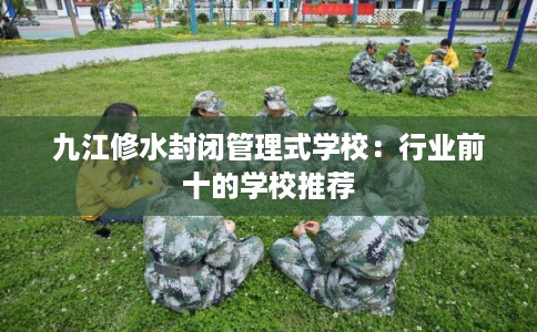 九江修水封闭管理式学校：行业前十的学校推荐