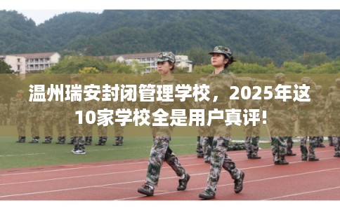 温州瑞安封闭管理学校，2025年这10家学校全是用户真评!