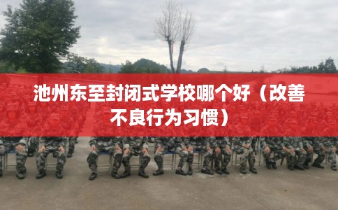 池州东至封闭式学校哪个好（改善不良行为习惯）