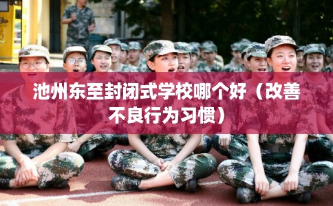 池州东至封闭式学校哪个好（改善不良行为习惯）