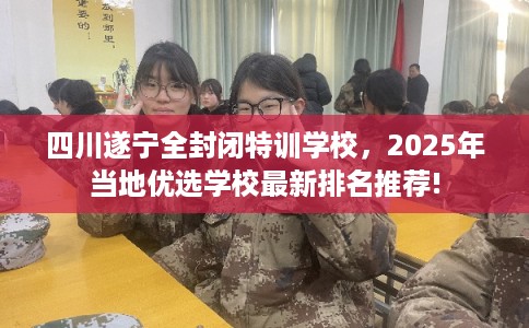 四川遂宁全封闭特训学校，2025年当地优选学校最新排名推荐!