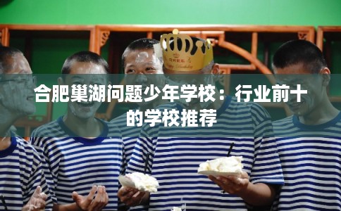 合肥巢湖问题少年学校：行业前十的学校推荐