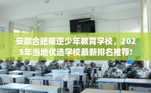 安徽合肥叛逆少年教育学校，2025年当地优选学校最新排名推荐!