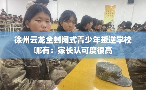徐州云龙全封闭式青少年叛逆学校哪有：家长认可度很高