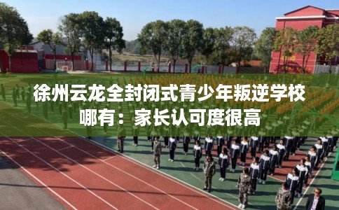 徐州云龙全封闭式青少年叛逆学校哪有：家长认可度很高