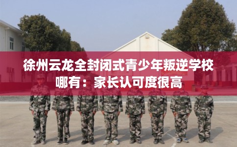 徐州云龙全封闭式青少年叛逆学校哪有：家长认可度很高