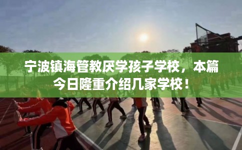 宁波镇海管教厌学孩子学校，本篇今日隆重介绍几家学校！