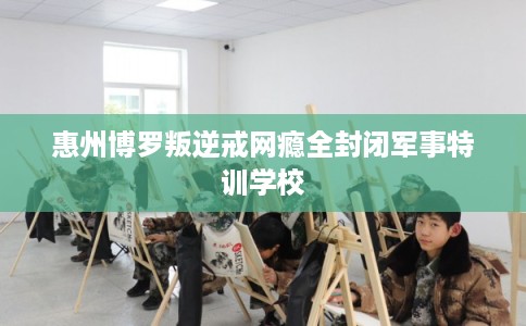 惠州博罗叛逆戒网瘾全封闭军事特训学校