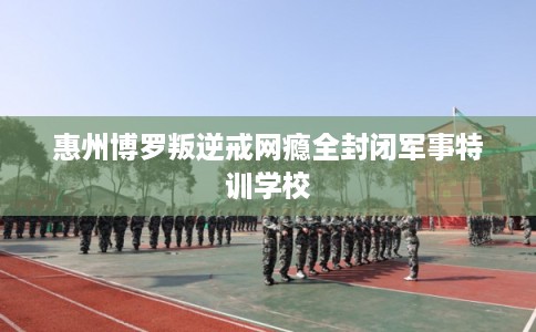 惠州博罗叛逆戒网瘾全封闭军事特训学校