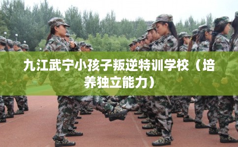 九江武宁小孩子叛逆特训学校（培养独立能力）