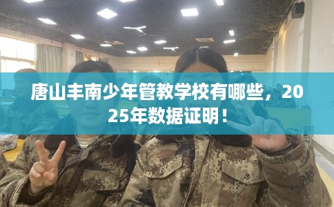 唐山丰南少年管教学校有哪些，2025年数据证明！