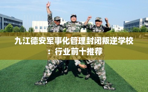 九江德安军事化管理封闭叛逆学校：行业前十推荐