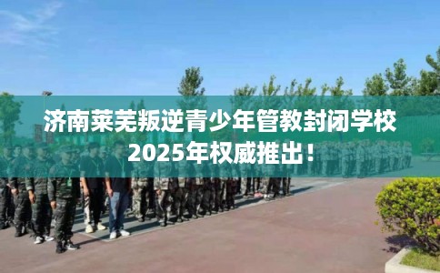 济南莱芜叛逆青少年管教封闭学校2025年权威推出! 济南莱芜叛逆青少年管教封闭学校2025年权威推出!