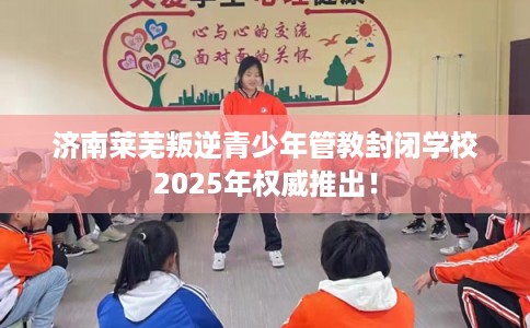 济南莱芜叛逆青少年管教封闭学校2025年权威推出！