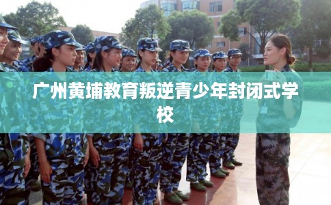 广州黄埔教育叛逆青少年封闭式学校