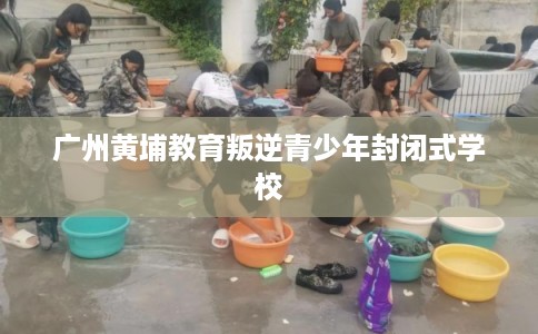 广州黄埔教育叛逆青少年封闭式学校