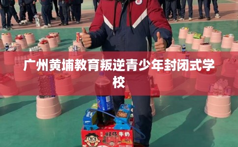 广州黄埔教育叛逆青少年封闭式学校