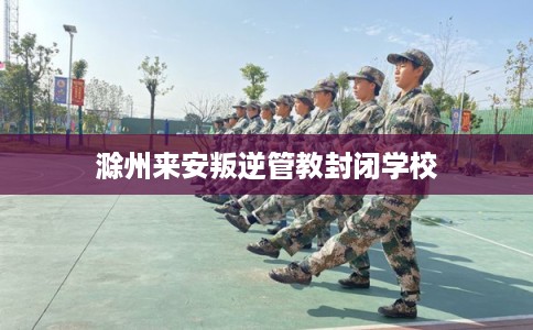 滁州来安叛逆管教封闭学校