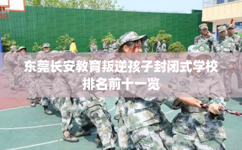 东莞长安教育叛逆孩子封闭式学校排名前十一览 东莞长安教育叛逆孩子封闭式学校排名前十一览