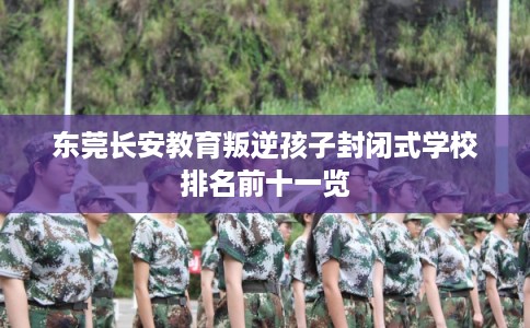 东莞长安教育叛逆孩子封闭式学校排名前十一览 东莞长安教育叛逆孩子封闭式学校排名前十一览