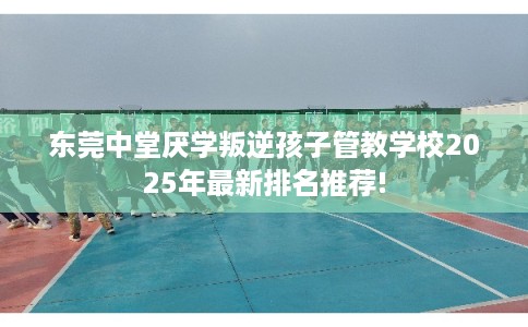 东莞中堂厌学叛逆孩子管教学校2025年最新排名推荐!