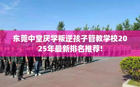 东莞中堂厌学叛逆孩子管教学校2025年最新排名推荐!