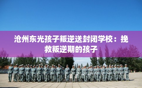 沧州东光孩子叛逆送封闭学校：挽救叛逆期的孩子