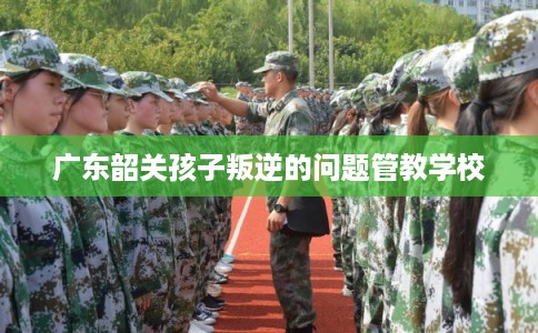 广东韶关孩子叛逆的问题管教学校