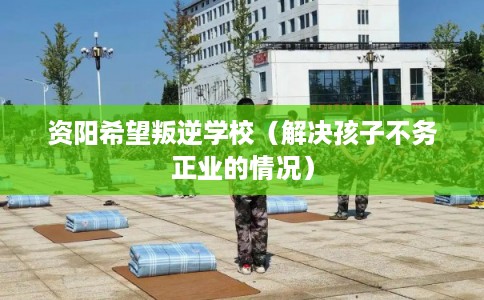 资阳希望叛逆学校（解决孩子不务正业的情况）