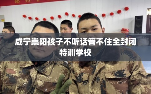 咸宁崇阳孩子不听话管不住全封闭特训学校