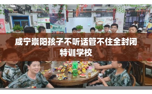 咸宁崇阳孩子不听话管不住全封闭特训学校