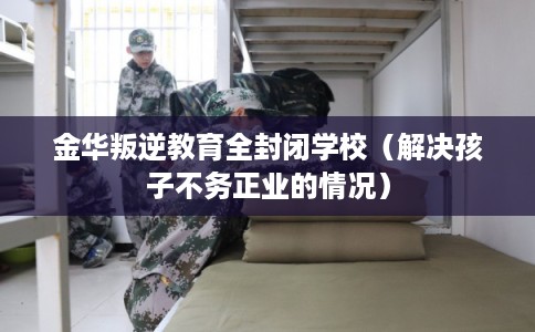 金华叛逆教育全封闭学校（解决孩子不务正业的情况）