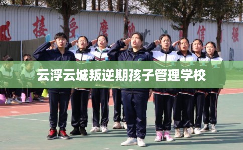 云浮云城叛逆期孩子管理学校