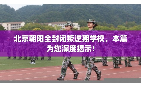 北京朝阳全封闭叛逆期学校，本篇为您深度揭示!